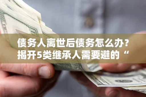 武汉债务人离世后债务怎么办？揭开5类继承人需要避的“坑”