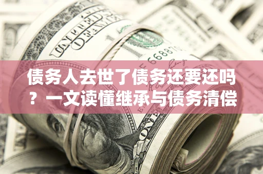 武汉债务人去世了债务还要还吗？一文读懂继承与债务清偿