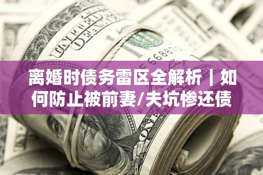 武汉离婚时债务雷区全解析｜如何防止被前妻/夫坑惨还债？